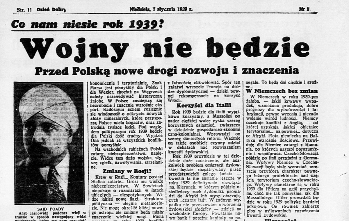 "Dzień Dobry", 1 stycznia 1939 r. "Prognozy dla Polski - pomyślne. Wzrasta Ona na sile i powadze. Dzięki Polsce zostanie zachowana równowaga i spokój w centralnej Europie. Polska wzrośnie w roku 1939 ekonomicznie i terytorialnie" - w taki sposób 1 stycznia 1939 roku dziennik "Dzień Dobry" przedstawiał wizje arabskiego jasnowidza Saida Foady'a na rok 1939, poświęcając im całą stronę. Zabawa we wróżenie z okazji Nowego Roku brzmi może niepoważnie, jednak wiele dni po wybuchu wojny, gdy było jasne, że Wojsko Polskie ponosi druzgocącą klęskę, wiele polskich gazet zupełnie poważnie publikowało jeszcze bardziej fantastyczne wizje własnych dziennikarzy, jako prawdziwe informacje.